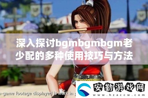 深入探討bgmbgmbgm老少配的多種使用技巧與方法